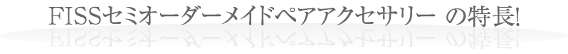FISSセミオーダーメイドペアアクセサリー5つの特長!